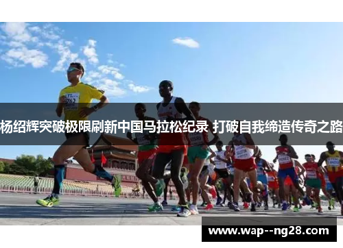 杨绍辉突破极限刷新中国马拉松纪录 打破自我缔造传奇之路