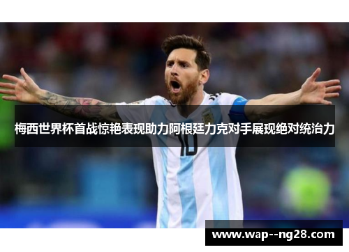 梅西世界杯首战惊艳表现助力阿根廷力克对手展现绝对统治力