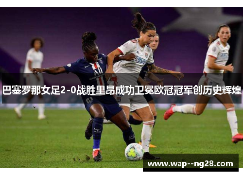 巴塞罗那女足2-0战胜里昂成功卫冕欧冠冠军创历史辉煌